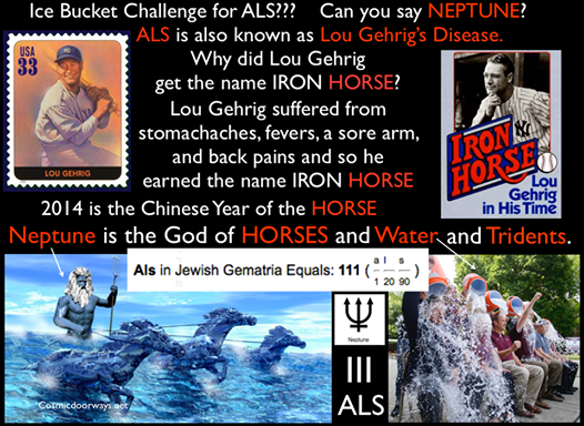 8-21-2014:  Mark Gray -  The ALS ICE BUCKET CHALLENGE is still running rampant... Like wild HORSES people are charged up and raring to go, after pouring iced WATER on their heads Interestingly, the God of HORSES and WATER is NEPTUNE. Neptune, the God of WATER and HORSES, with his Trident has filled the minds of millions this year--2014, by appearing in event after event on the World Stage. 2014 also happens to be the Chinese Year of the HORSE. Back to ALS--- ALS is also known as Lou Gehrig’s Disease. Why? Because a famous Baseball player for the New York Yankees, named Lou Gehrig, had ALS. Lou Gehrig was called the IRON HORSE. It should be noted--- Anything regarding Horses, Tridents, and Water are extremely powerful right now. So look around--- People are dumping WATER on their heads--in Tribute to a disease named after a man called - THE IRON HORSE. This is extremely powerful, and intriguing--Neptune is with us.